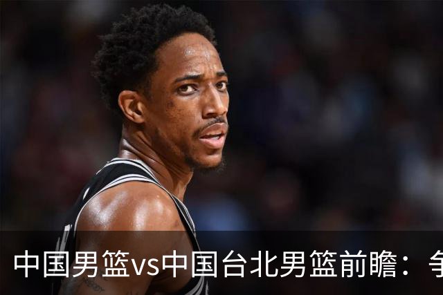 中国男篮vs中国台北男篮前瞻：争胜需做好5点 生死战退无可退